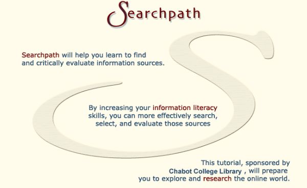 Searchpath will help you learn to find and critically evaluate information sources.  By increasing your information literacy skills, you can more effectively search, select, and evaluate those sources.  This tutorial, sponsored by Chabot College Library, will prepare you to explore and research the online world.